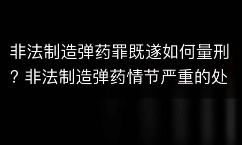 非法制造弹药罪既遂如何量刑? 非法制造弹药情节严重的处十年以上有期徒刑