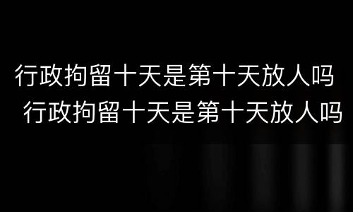 行政拘留十天是第十天放人吗 行政拘留十天是第十天放人吗知乎