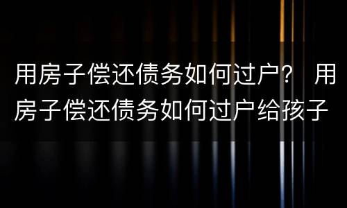 用房子偿还债务如何过户？ 用房子偿还债务如何过户给孩子