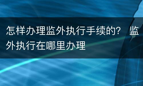 怎样办理监外执行手续的？ 监外执行在哪里办理