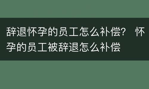 辞退怀孕的员工怎么补偿？ 怀孕的员工被辞退怎么补偿