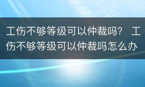 工伤不够等级可以仲裁吗？ 工伤不够等级可以仲裁吗怎么办