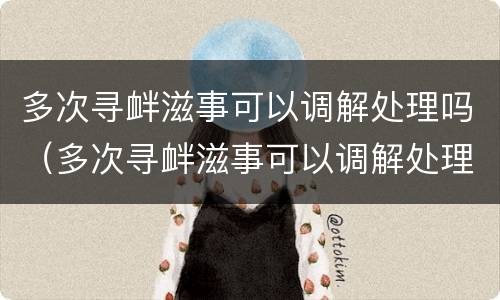 多次寻衅滋事可以调解处理吗（多次寻衅滋事可以调解处理吗法院）