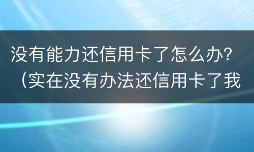没有能力还信用卡了怎么办？（实在没有办法还信用卡了我该怎么办）
