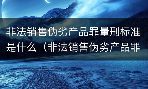 非法销售伪劣产品罪量刑标准是什么（非法销售伪劣产品罪量刑标准是什么意思）
