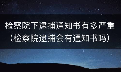 检察院下逮捕通知书有多严重（检察院逮捕会有通知书吗）