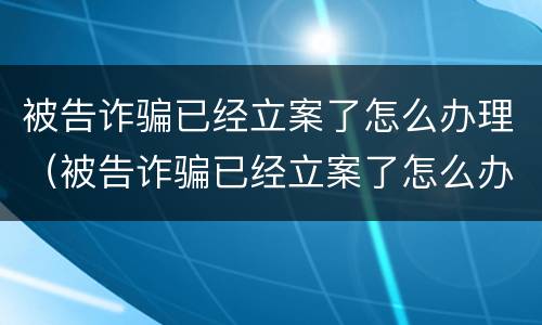 被告诈骗已经立案了怎么办理（被告诈骗已经立案了怎么办理退款）