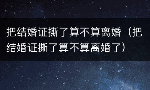 把结婚证撕了算不算离婚（把结婚证撕了算不算离婚了）