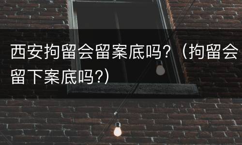 西安拘留会留案底吗?（拘留会留下案底吗?）