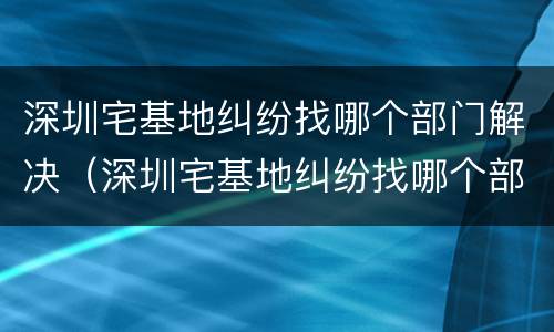 深圳宅基地纠纷找哪个部门解决（深圳宅基地纠纷找哪个部门解决最快）
