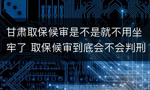 甘肃取保候审是不是就不用坐牢了 取保候审到底会不会判刑