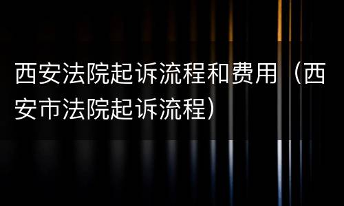 西安法院起诉流程和费用（西安市法院起诉流程）