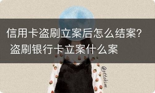 信用卡盗刷立案后怎么结案？ 盗刷银行卡立案什么案