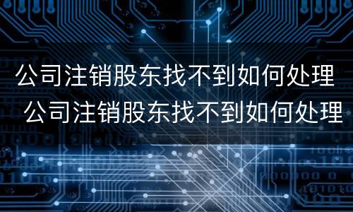 公司注销股东找不到如何处理 公司注销股东找不到如何处理呢