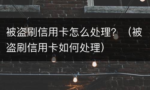 被盗刷信用卡怎么处理？（被盗刷信用卡如何处理）