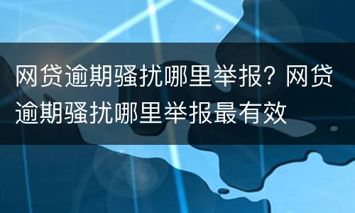 网贷逾期骚扰哪里举报? 网贷逾期骚扰哪里举报最有效