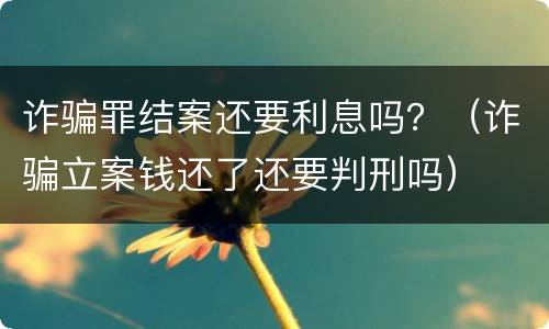 诈骗罪结案还要利息吗？（诈骗立案钱还了还要判刑吗）