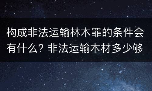 构成非法运输林木罪的条件会有什么? 非法运输木材多少够罪