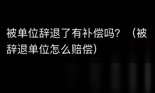 被单位辞退了有补偿吗？（被辞退单位怎么赔偿）