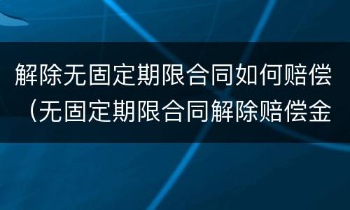解除无固定期限合同如何赔偿（无固定期限合同解除赔偿金）