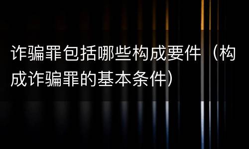 诈骗罪包括哪些构成要件（构成诈骗罪的基本条件）