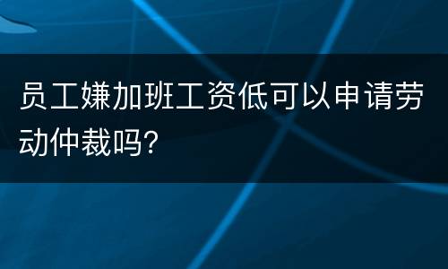 员工嫌加班工资低可以申请劳动仲裁吗？