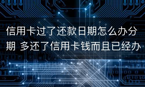 信用卡过了还款日期怎么办分期 多还了信用卡钱而且已经办了分期怎么办?