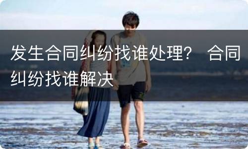 发生合同纠纷找谁处理？ 合同纠纷找谁解决