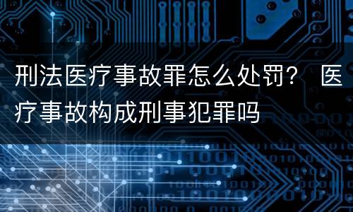 刑法医疗事故罪怎么处罚？ 医疗事故构成刑事犯罪吗
