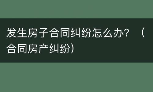 发生房子合同纠纷怎么办？（合同房产纠纷）
