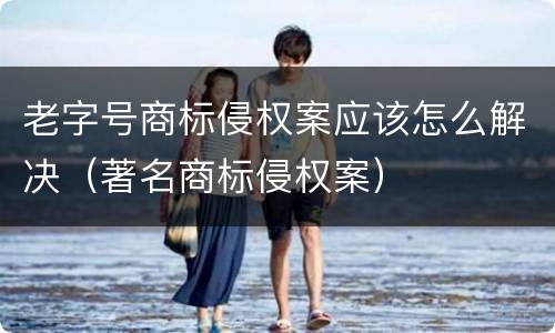 老字号商标侵权案应该怎么解决（著名商标侵权案）