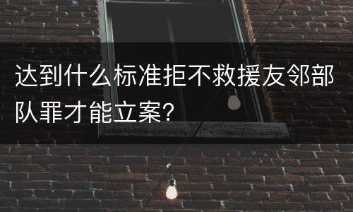 达到什么标准拒不救援友邻部队罪才能立案？