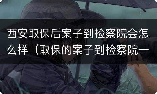 西安取保后案子到检察院会怎么样（取保的案子到检察院一般多久起诉）
