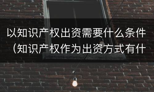 以知识产权出资需要什么条件（知识产权作为出资方式有什么特别要求）