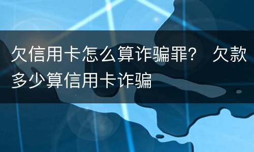 欠信用卡怎么算诈骗罪？ 欠款多少算信用卡诈骗