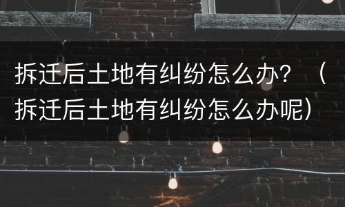 拆迁后土地有纠纷怎么办？（拆迁后土地有纠纷怎么办呢）