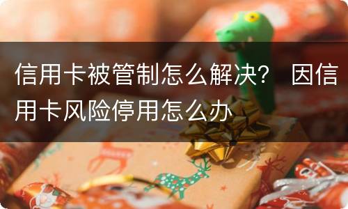 信用卡被管制怎么解决？ 因信用卡风险停用怎么办