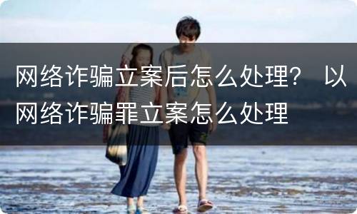 网络诈骗立案后怎么处理？ 以网络诈骗罪立案怎么处理