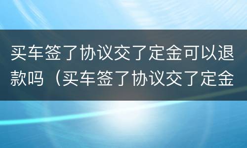 买车签了协议交了定金可以退款吗（买车签了协议交了定金可以退款吗合法吗）