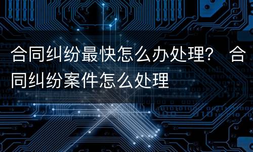 合同纠纷最快怎么办处理？ 合同纠纷案件怎么处理