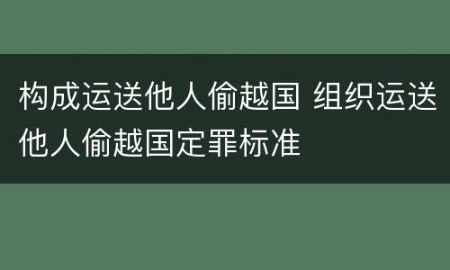 构成运送他人偷越国 组织运送他人偷越国定罪标准