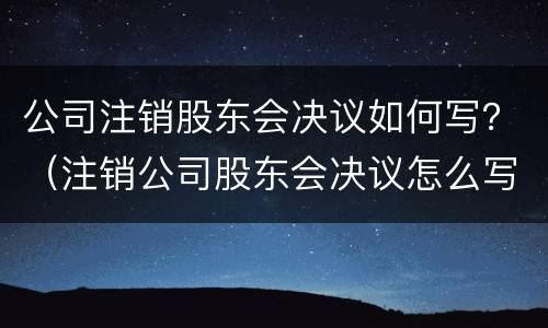 公司注销股东会决议如何写？（注销公司股东会决议怎么写）