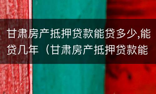 甘肃房产抵押贷款能贷多少,能贷几年（甘肃房产抵押贷款能贷多少,能贷几年）