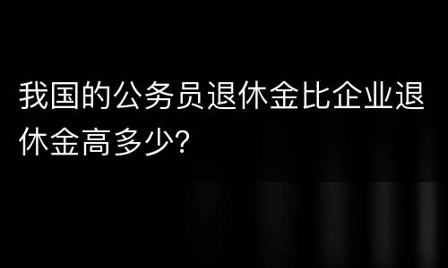 我国的公务员退休金比企业退休金高多少？