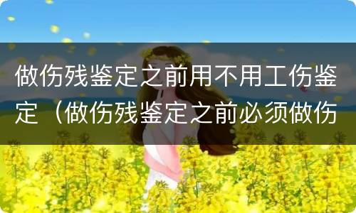 做伤残鉴定之前用不用工伤鉴定（做伤残鉴定之前必须做伤情鉴定吗）