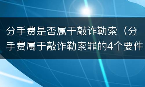 分手费是否属于敲诈勒索（分手费属于敲诈勒索罪的4个要件）
