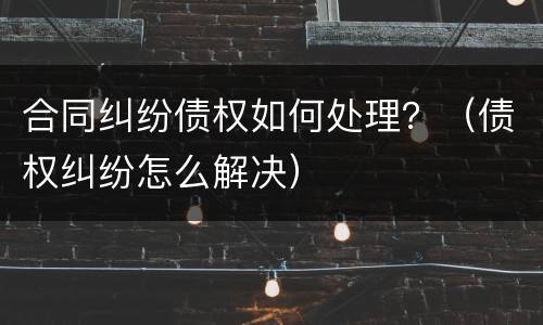 合同纠纷债权如何处理？（债权纠纷怎么解决）