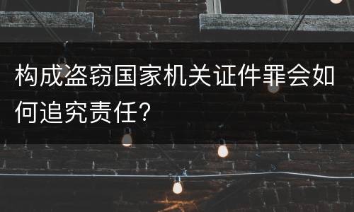 构成盗窃国家机关证件罪会如何追究责任?