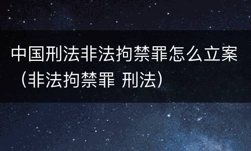 中国刑法非法拘禁罪怎么立案（非法拘禁罪 刑法）