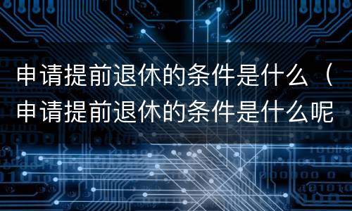 申请提前退休的条件是什么（申请提前退休的条件是什么呢）